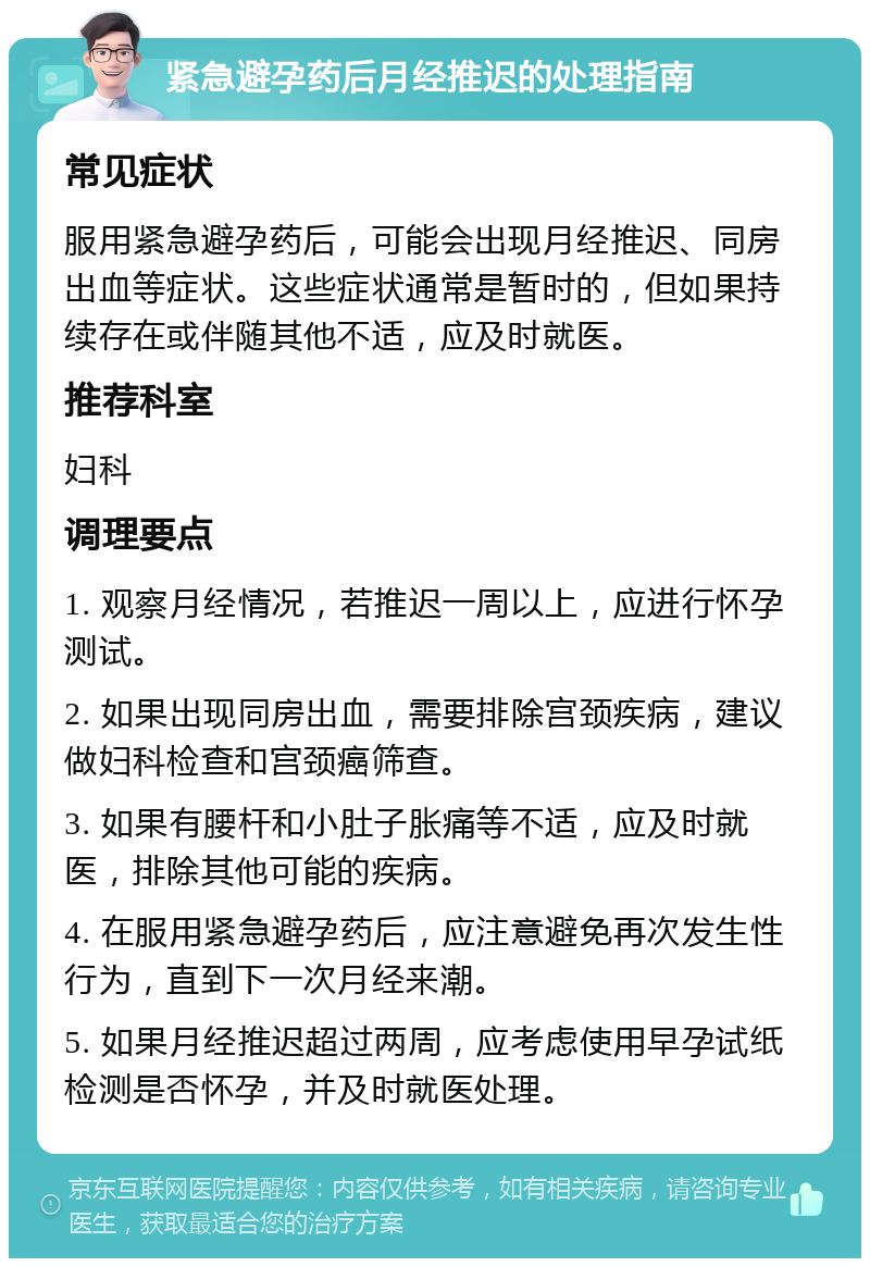 紧急避孕药后月经推迟的处理指南 常见症状 服用紧急避孕药后，可能会出现月经推迟、同房出血等症状。这些症状通常是暂时的，但如果持续存在或伴随其他不适，应及时就医。 推荐科室 妇科 调理要点 1. 观察月经情况，若推迟一周以上，应进行怀孕测试。 2. 如果出现同房出血，需要排除宫颈疾病，建议做妇科检查和宫颈癌筛查。 3. 如果有腰杆和小肚子胀痛等不适，应及时就医，排除其他可能的疾病。 4. 在服用紧急避孕药后，应注意避免再次发生性行为，直到下一次月经来潮。 5. 如果月经推迟超过两周，应考虑使用早孕试纸检测是否怀孕，并及时就医处理。