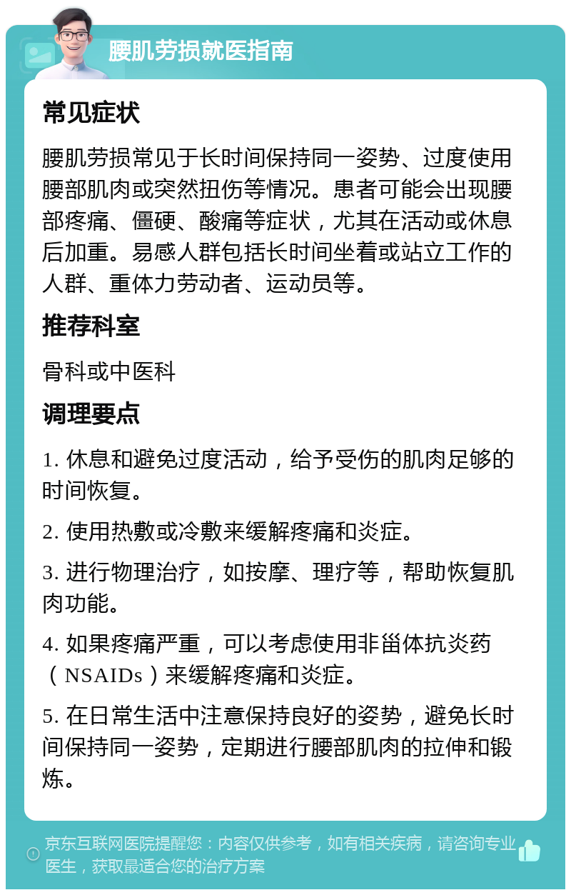 腰肌劳损就医指南 常见症状 腰肌劳损常见于长时间保持同一姿势、过度使用腰部肌肉或突然扭伤等情况。患者可能会出现腰部疼痛、僵硬、酸痛等症状，尤其在活动或休息后加重。易感人群包括长时间坐着或站立工作的人群、重体力劳动者、运动员等。 推荐科室 骨科或中医科 调理要点 1. 休息和避免过度活动，给予受伤的肌肉足够的时间恢复。 2. 使用热敷或冷敷来缓解疼痛和炎症。 3. 进行物理治疗，如按摩、理疗等，帮助恢复肌肉功能。 4. 如果疼痛严重，可以考虑使用非甾体抗炎药（NSAIDs）来缓解疼痛和炎症。 5. 在日常生活中注意保持良好的姿势，避免长时间保持同一姿势，定期进行腰部肌肉的拉伸和锻炼。