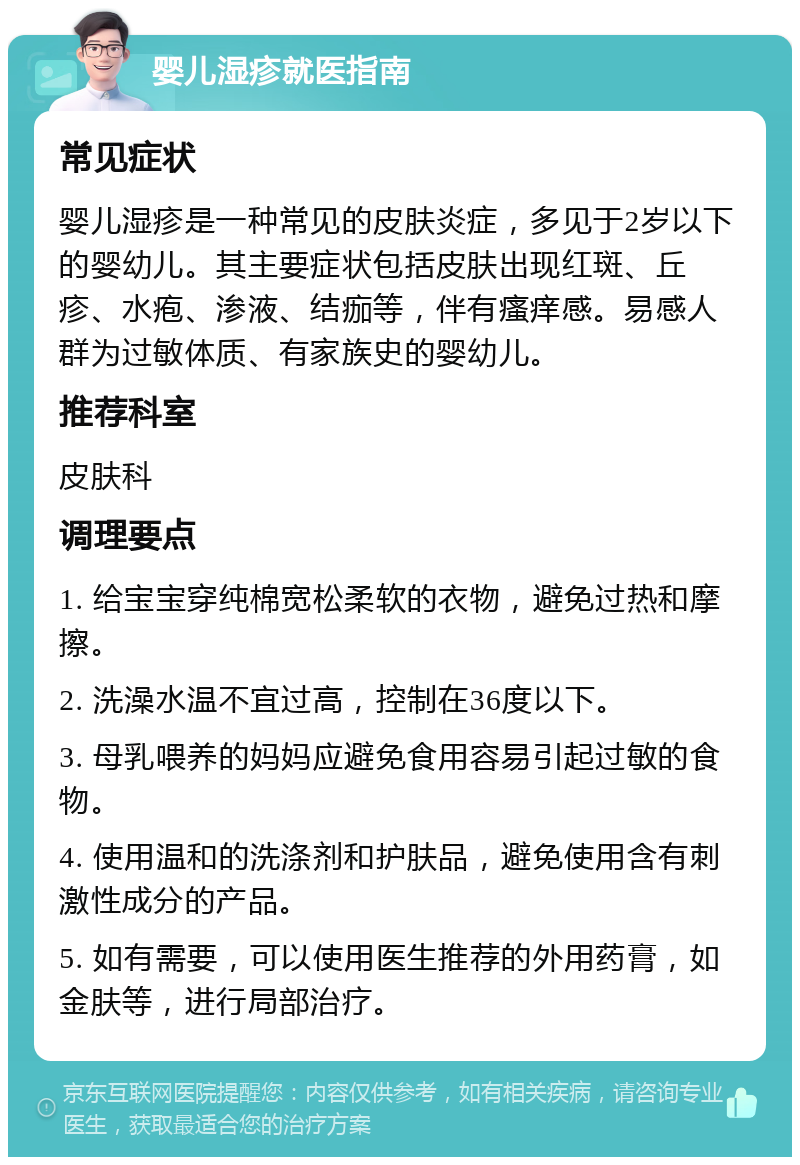 婴儿湿疹就医指南 常见症状 婴儿湿疹是一种常见的皮肤炎症，多见于2岁以下的婴幼儿。其主要症状包括皮肤出现红斑、丘疹、水疱、渗液、结痂等，伴有瘙痒感。易感人群为过敏体质、有家族史的婴幼儿。 推荐科室 皮肤科 调理要点 1. 给宝宝穿纯棉宽松柔软的衣物，避免过热和摩擦。 2. 洗澡水温不宜过高，控制在36度以下。 3. 母乳喂养的妈妈应避免食用容易引起过敏的食物。 4. 使用温和的洗涤剂和护肤品，避免使用含有刺激性成分的产品。 5. 如有需要，可以使用医生推荐的外用药膏，如金肤等，进行局部治疗。