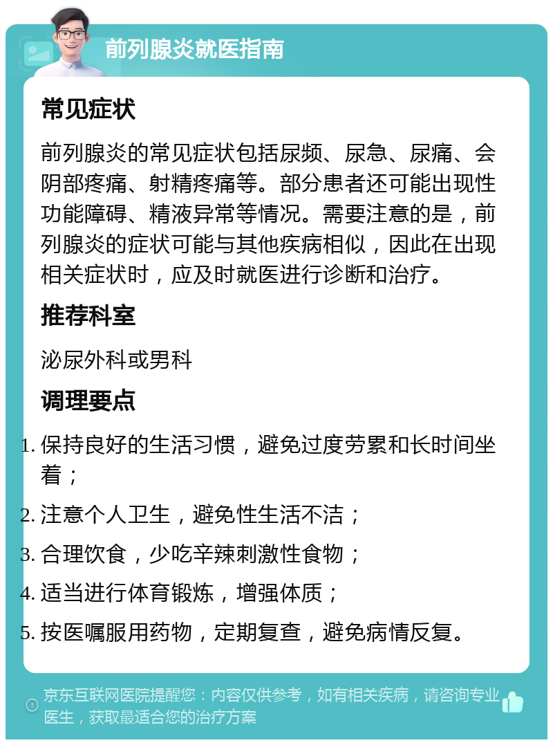 前列腺炎就医指南 常见症状 前列腺炎的常见症状包括尿频、尿急、尿痛、会阴部疼痛、射精疼痛等。部分患者还可能出现性功能障碍、精液异常等情况。需要注意的是，前列腺炎的症状可能与其他疾病相似，因此在出现相关症状时，应及时就医进行诊断和治疗。 推荐科室 泌尿外科或男科 调理要点 保持良好的生活习惯，避免过度劳累和长时间坐着； 注意个人卫生，避免性生活不洁； 合理饮食，少吃辛辣刺激性食物； 适当进行体育锻炼，增强体质； 按医嘱服用药物，定期复查，避免病情反复。