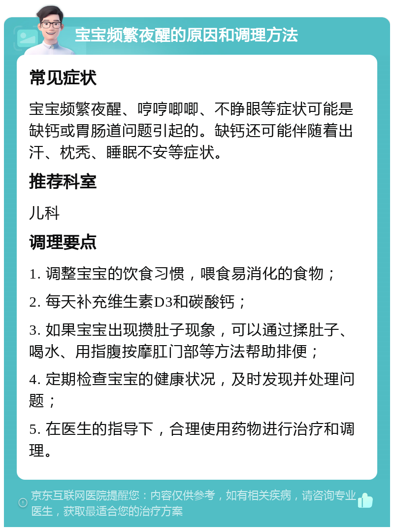 宝宝频繁夜醒的原因和调理方法 常见症状 宝宝频繁夜醒、哼哼唧唧、不睁眼等症状可能是缺钙或胃肠道问题引起的。缺钙还可能伴随着出汗、枕秃、睡眠不安等症状。 推荐科室 儿科 调理要点 1. 调整宝宝的饮食习惯，喂食易消化的食物； 2. 每天补充维生素D3和碳酸钙； 3. 如果宝宝出现攒肚子现象，可以通过揉肚子、喝水、用指腹按摩肛门部等方法帮助排便； 4. 定期检查宝宝的健康状况，及时发现并处理问题； 5. 在医生的指导下，合理使用药物进行治疗和调理。