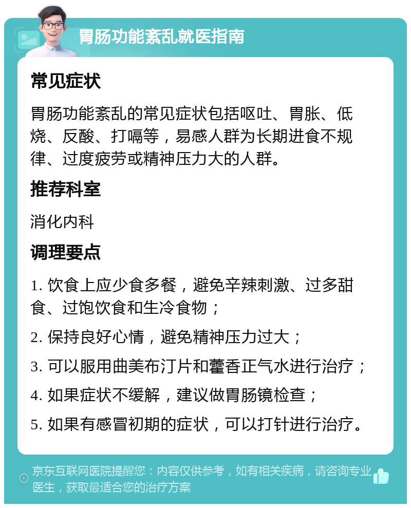 胃肠功能紊乱就医指南 常见症状 胃肠功能紊乱的常见症状包括呕吐、胃胀、低烧、反酸、打嗝等，易感人群为长期进食不规律、过度疲劳或精神压力大的人群。 推荐科室 消化内科 调理要点 1. 饮食上应少食多餐，避免辛辣刺激、过多甜食、过饱饮食和生冷食物； 2. 保持良好心情，避免精神压力过大； 3. 可以服用曲美布汀片和藿香正气水进行治疗； 4. 如果症状不缓解，建议做胃肠镜检查； 5. 如果有感冒初期的症状，可以打针进行治疗。