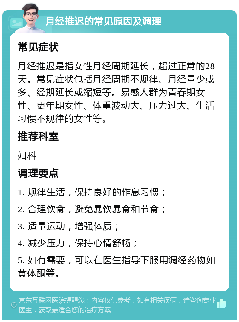 月经推迟的常见原因及调理 常见症状 月经推迟是指女性月经周期延长，超过正常的28天。常见症状包括月经周期不规律、月经量少或多、经期延长或缩短等。易感人群为青春期女性、更年期女性、体重波动大、压力过大、生活习惯不规律的女性等。 推荐科室 妇科 调理要点 1. 规律生活，保持良好的作息习惯； 2. 合理饮食，避免暴饮暴食和节食； 3. 适量运动，增强体质； 4. 减少压力，保持心情舒畅； 5. 如有需要，可以在医生指导下服用调经药物如黄体酮等。