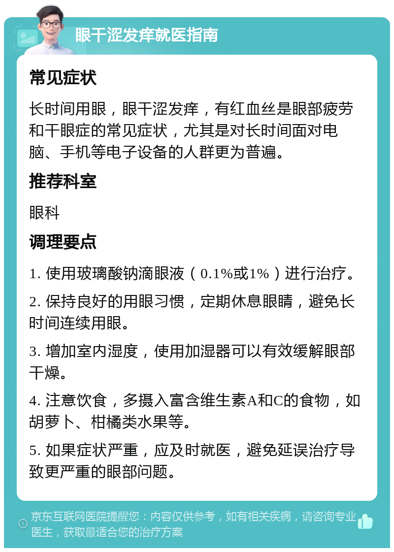 眼干涩发痒就医指南 常见症状 长时间用眼，眼干涩发痒，有红血丝是眼部疲劳和干眼症的常见症状，尤其是对长时间面对电脑、手机等电子设备的人群更为普遍。 推荐科室 眼科 调理要点 1. 使用玻璃酸钠滴眼液（0.1%或1%）进行治疗。 2. 保持良好的用眼习惯，定期休息眼睛，避免长时间连续用眼。 3. 增加室内湿度，使用加湿器可以有效缓解眼部干燥。 4. 注意饮食，多摄入富含维生素A和C的食物，如胡萝卜、柑橘类水果等。 5. 如果症状严重，应及时就医，避免延误治疗导致更严重的眼部问题。