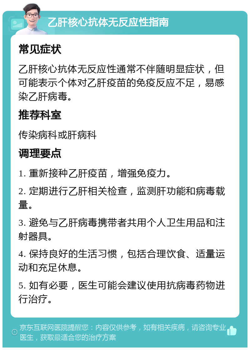 乙肝核心抗体无反应性指南 常见症状 乙肝核心抗体无反应性通常不伴随明显症状，但可能表示个体对乙肝疫苗的免疫反应不足，易感染乙肝病毒。 推荐科室 传染病科或肝病科 调理要点 1. 重新接种乙肝疫苗，增强免疫力。 2. 定期进行乙肝相关检查，监测肝功能和病毒载量。 3. 避免与乙肝病毒携带者共用个人卫生用品和注射器具。 4. 保持良好的生活习惯，包括合理饮食、适量运动和充足休息。 5. 如有必要，医生可能会建议使用抗病毒药物进行治疗。