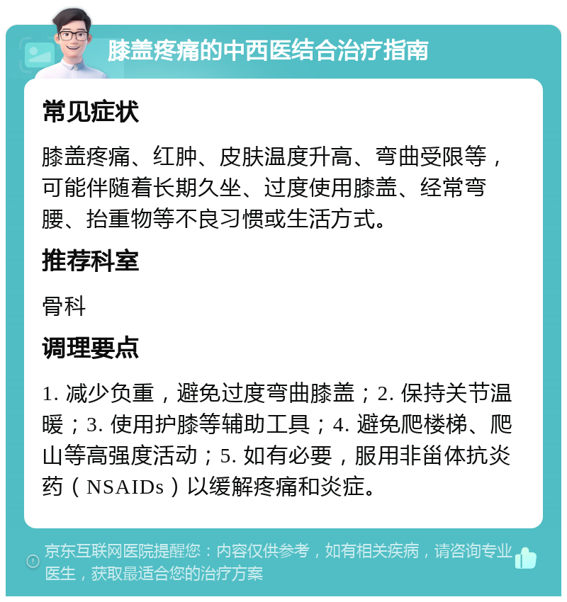 膝盖疼痛的中西医结合治疗指南 常见症状 膝盖疼痛、红肿、皮肤温度升高、弯曲受限等，可能伴随着长期久坐、过度使用膝盖、经常弯腰、抬重物等不良习惯或生活方式。 推荐科室 骨科 调理要点 1. 减少负重，避免过度弯曲膝盖；2. 保持关节温暖；3. 使用护膝等辅助工具；4. 避免爬楼梯、爬山等高强度活动；5. 如有必要，服用非甾体抗炎药（NSAIDs）以缓解疼痛和炎症。