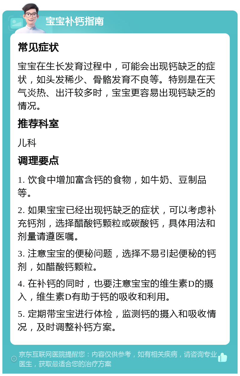 宝宝补钙指南 常见症状 宝宝在生长发育过程中，可能会出现钙缺乏的症状，如头发稀少、骨骼发育不良等。特别是在天气炎热、出汗较多时，宝宝更容易出现钙缺乏的情况。 推荐科室 儿科 调理要点 1. 饮食中增加富含钙的食物，如牛奶、豆制品等。 2. 如果宝宝已经出现钙缺乏的症状，可以考虑补充钙剂，选择醋酸钙颗粒或碳酸钙，具体用法和剂量请遵医嘱。 3. 注意宝宝的便秘问题，选择不易引起便秘的钙剂，如醋酸钙颗粒。 4. 在补钙的同时，也要注意宝宝的维生素D的摄入，维生素D有助于钙的吸收和利用。 5. 定期带宝宝进行体检，监测钙的摄入和吸收情况，及时调整补钙方案。