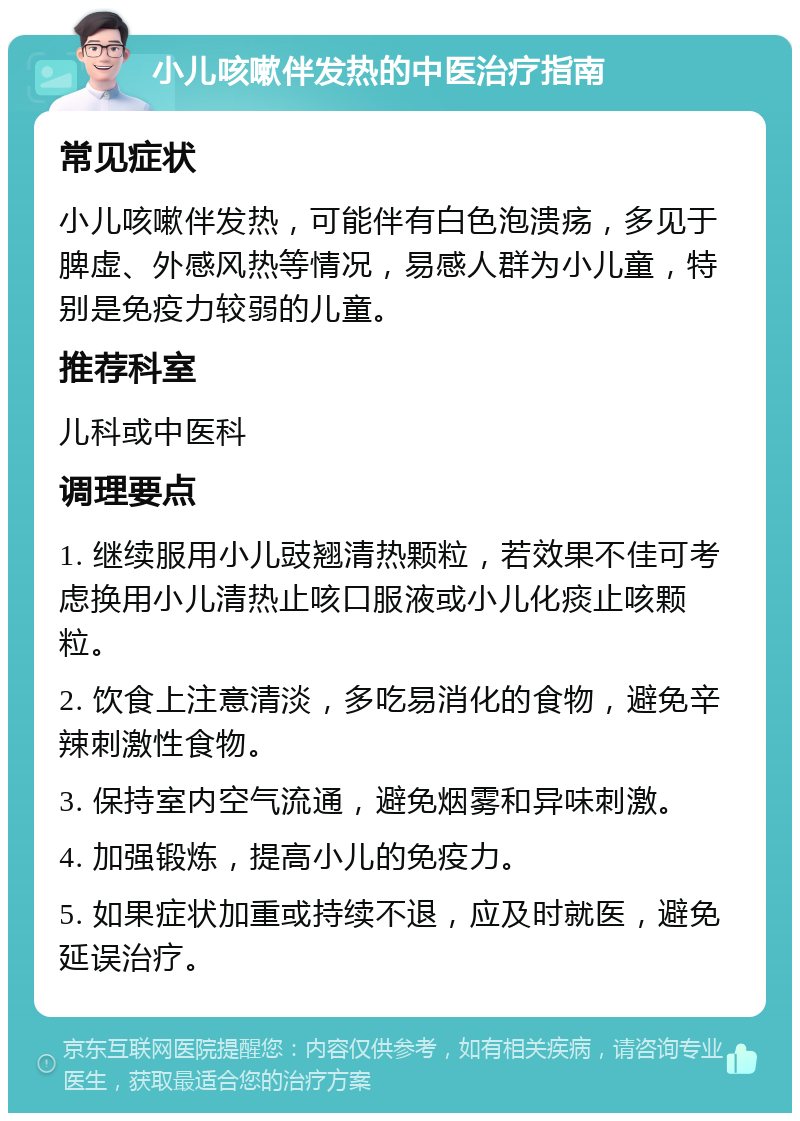 小儿咳嗽伴发热的中医治疗指南 常见症状 小儿咳嗽伴发热，可能伴有白色泡溃疡，多见于脾虚、外感风热等情况，易感人群为小儿童，特别是免疫力较弱的儿童。 推荐科室 儿科或中医科 调理要点 1. 继续服用小儿豉翘清热颗粒，若效果不佳可考虑换用小儿清热止咳口服液或小儿化痰止咳颗粒。 2. 饮食上注意清淡，多吃易消化的食物，避免辛辣刺激性食物。 3. 保持室内空气流通，避免烟雾和异味刺激。 4. 加强锻炼，提高小儿的免疫力。 5. 如果症状加重或持续不退，应及时就医，避免延误治疗。