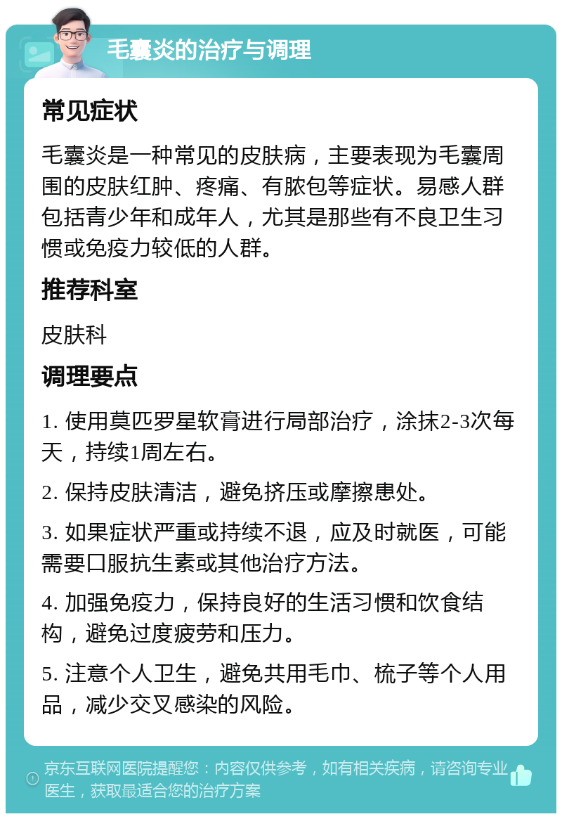 毛囊炎的治疗与调理 常见症状 毛囊炎是一种常见的皮肤病，主要表现为毛囊周围的皮肤红肿、疼痛、有脓包等症状。易感人群包括青少年和成年人，尤其是那些有不良卫生习惯或免疫力较低的人群。 推荐科室 皮肤科 调理要点 1. 使用莫匹罗星软膏进行局部治疗，涂抹2-3次每天，持续1周左右。 2. 保持皮肤清洁，避免挤压或摩擦患处。 3. 如果症状严重或持续不退，应及时就医，可能需要口服抗生素或其他治疗方法。 4. 加强免疫力，保持良好的生活习惯和饮食结构，避免过度疲劳和压力。 5. 注意个人卫生，避免共用毛巾、梳子等个人用品，减少交叉感染的风险。