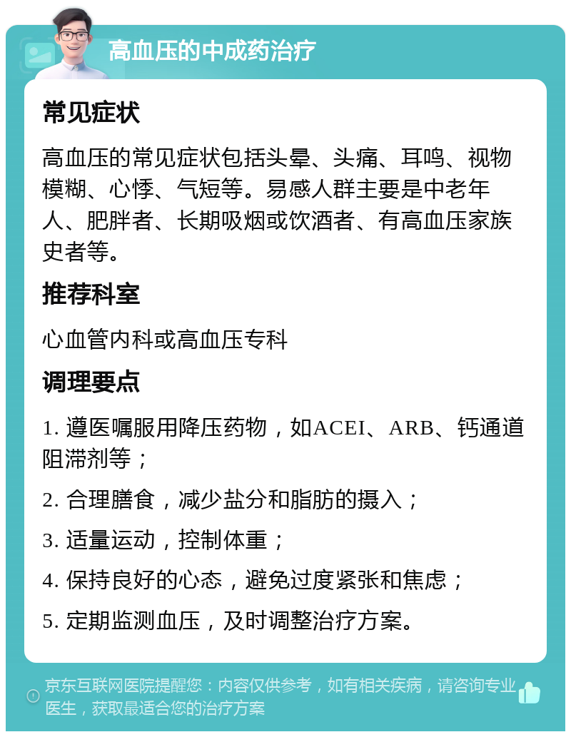 高血压的中成药治疗 常见症状 高血压的常见症状包括头晕、头痛、耳鸣、视物模糊、心悸、气短等。易感人群主要是中老年人、肥胖者、长期吸烟或饮酒者、有高血压家族史者等。 推荐科室 心血管内科或高血压专科 调理要点 1. 遵医嘱服用降压药物，如ACEI、ARB、钙通道阻滞剂等； 2. 合理膳食，减少盐分和脂肪的摄入； 3. 适量运动，控制体重； 4. 保持良好的心态，避免过度紧张和焦虑； 5. 定期监测血压，及时调整治疗方案。