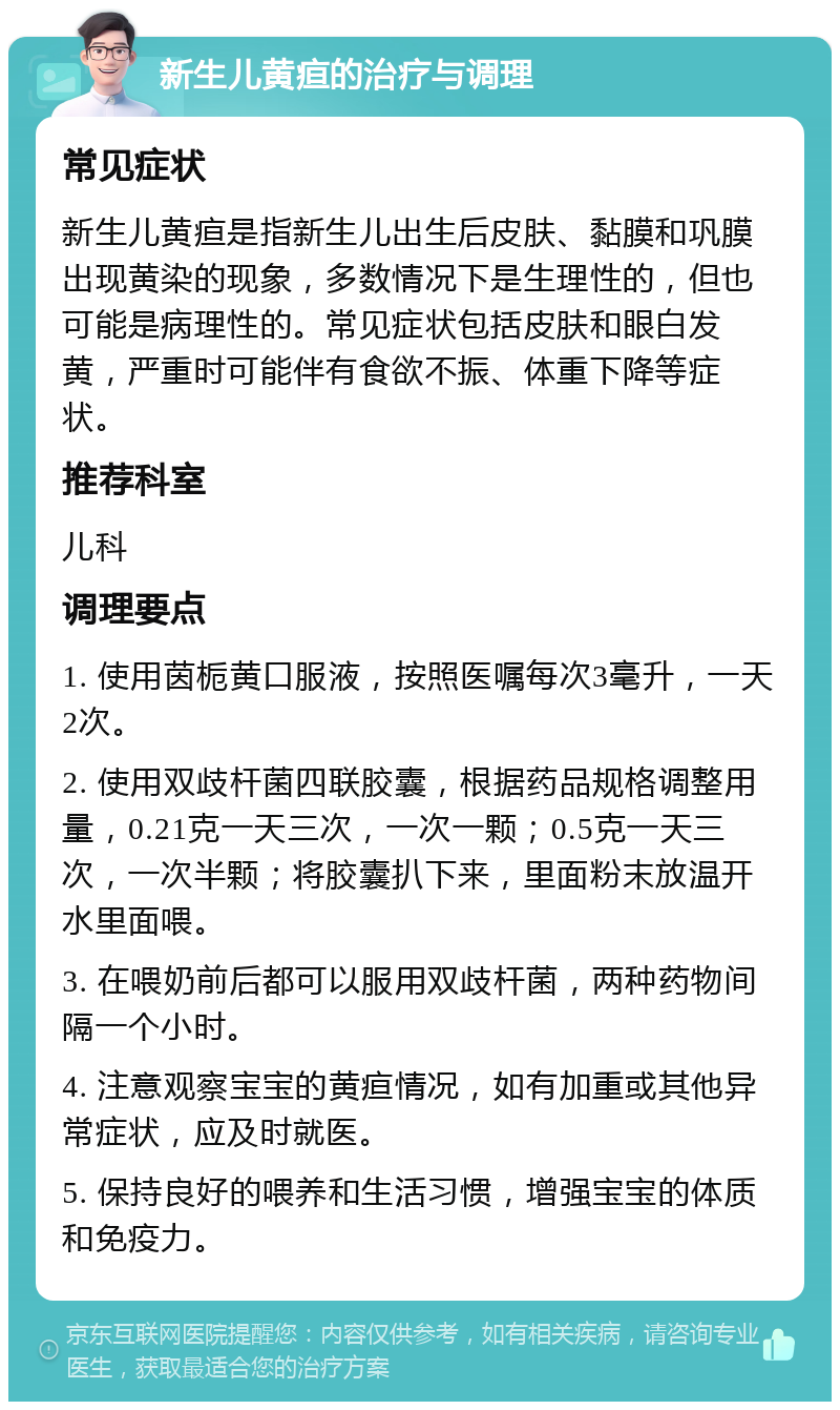 新生儿黄疸的治疗与调理 常见症状 新生儿黄疸是指新生儿出生后皮肤、黏膜和巩膜出现黄染的现象，多数情况下是生理性的，但也可能是病理性的。常见症状包括皮肤和眼白发黄，严重时可能伴有食欲不振、体重下降等症状。 推荐科室 儿科 调理要点 1. 使用茵栀黄口服液，按照医嘱每次3毫升，一天2次。 2. 使用双歧杆菌四联胶囊，根据药品规格调整用量，0.21克一天三次，一次一颗；0.5克一天三次，一次半颗；将胶囊扒下来，里面粉末放温开水里面喂。 3. 在喂奶前后都可以服用双歧杆菌，两种药物间隔一个小时。 4. 注意观察宝宝的黄疸情况，如有加重或其他异常症状，应及时就医。 5. 保持良好的喂养和生活习惯，增强宝宝的体质和免疫力。