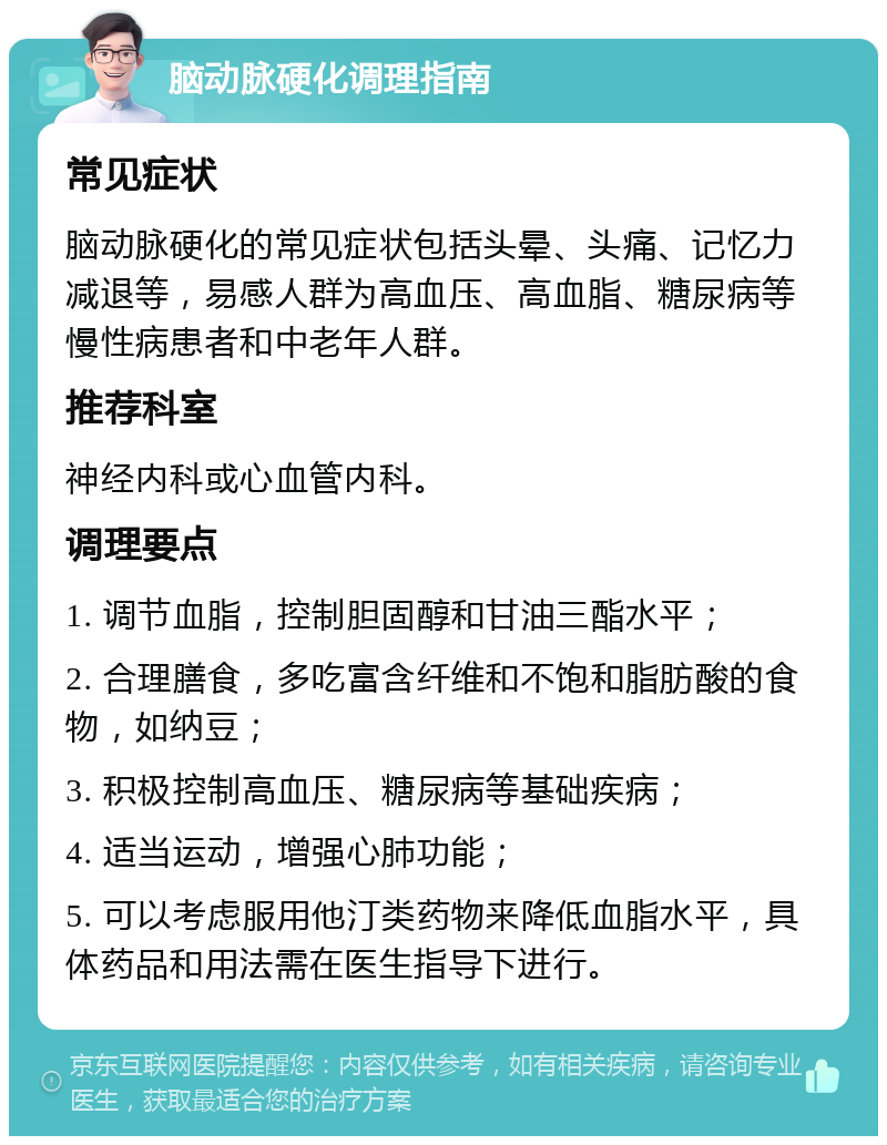 脑动脉硬化调理指南 常见症状 脑动脉硬化的常见症状包括头晕、头痛、记忆力减退等，易感人群为高血压、高血脂、糖尿病等慢性病患者和中老年人群。 推荐科室 神经内科或心血管内科。 调理要点 1. 调节血脂，控制胆固醇和甘油三酯水平； 2. 合理膳食，多吃富含纤维和不饱和脂肪酸的食物，如纳豆； 3. 积极控制高血压、糖尿病等基础疾病； 4. 适当运动，增强心肺功能； 5. 可以考虑服用他汀类药物来降低血脂水平，具体药品和用法需在医生指导下进行。