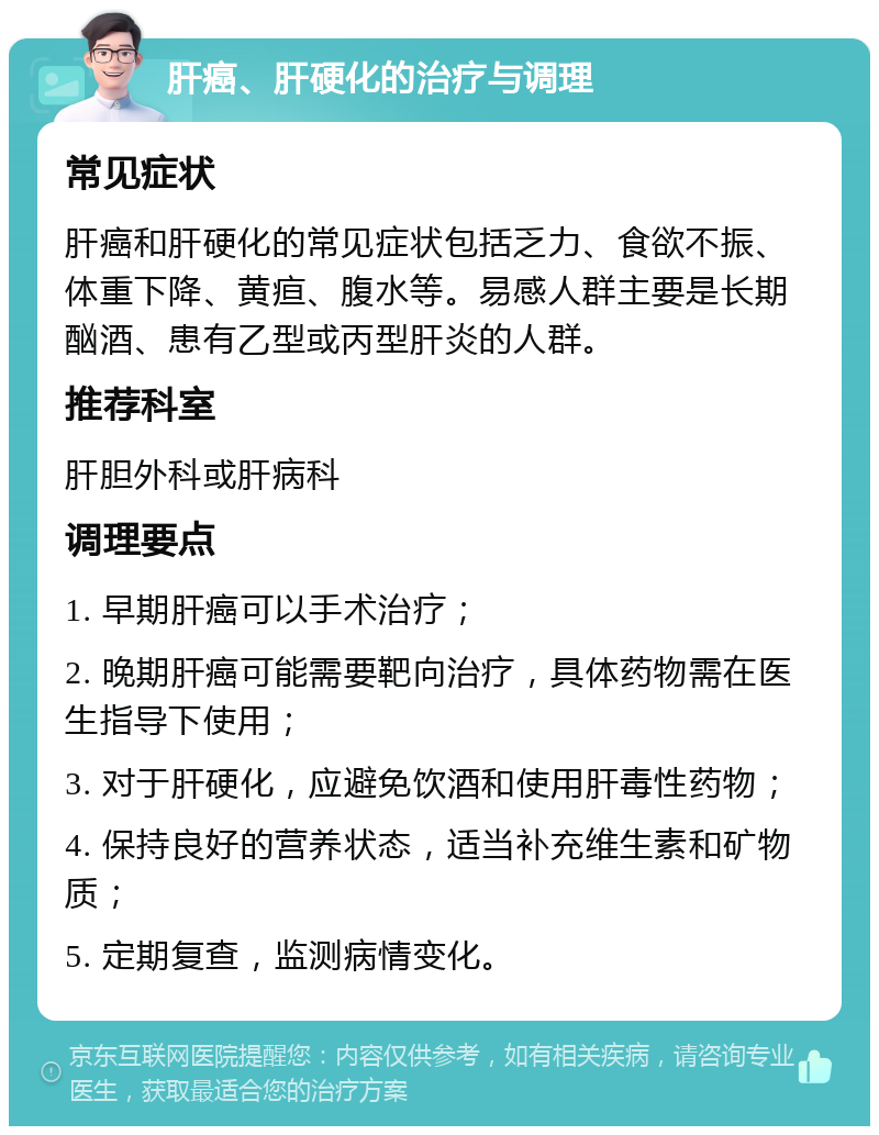 肝癌、肝硬化的治疗与调理 常见症状 肝癌和肝硬化的常见症状包括乏力、食欲不振、体重下降、黄疸、腹水等。易感人群主要是长期酗酒、患有乙型或丙型肝炎的人群。 推荐科室 肝胆外科或肝病科 调理要点 1. 早期肝癌可以手术治疗； 2. 晚期肝癌可能需要靶向治疗，具体药物需在医生指导下使用； 3. 对于肝硬化，应避免饮酒和使用肝毒性药物； 4. 保持良好的营养状态，适当补充维生素和矿物质； 5. 定期复查，监测病情变化。