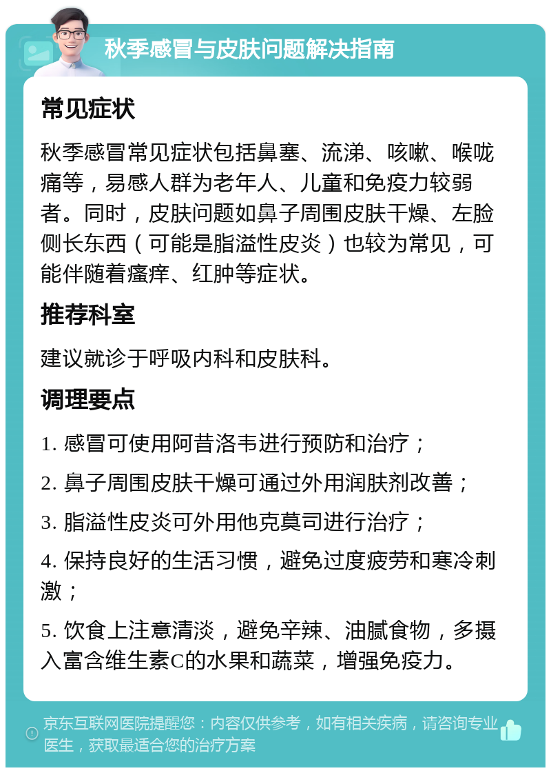 秋季感冒与皮肤问题解决指南 常见症状 秋季感冒常见症状包括鼻塞、流涕、咳嗽、喉咙痛等，易感人群为老年人、儿童和免疫力较弱者。同时，皮肤问题如鼻子周围皮肤干燥、左脸侧长东西（可能是脂溢性皮炎）也较为常见，可能伴随着瘙痒、红肿等症状。 推荐科室 建议就诊于呼吸内科和皮肤科。 调理要点 1. 感冒可使用阿昔洛韦进行预防和治疗； 2. 鼻子周围皮肤干燥可通过外用润肤剂改善； 3. 脂溢性皮炎可外用他克莫司进行治疗； 4. 保持良好的生活习惯，避免过度疲劳和寒冷刺激； 5. 饮食上注意清淡，避免辛辣、油腻食物，多摄入富含维生素C的水果和蔬菜，增强免疫力。