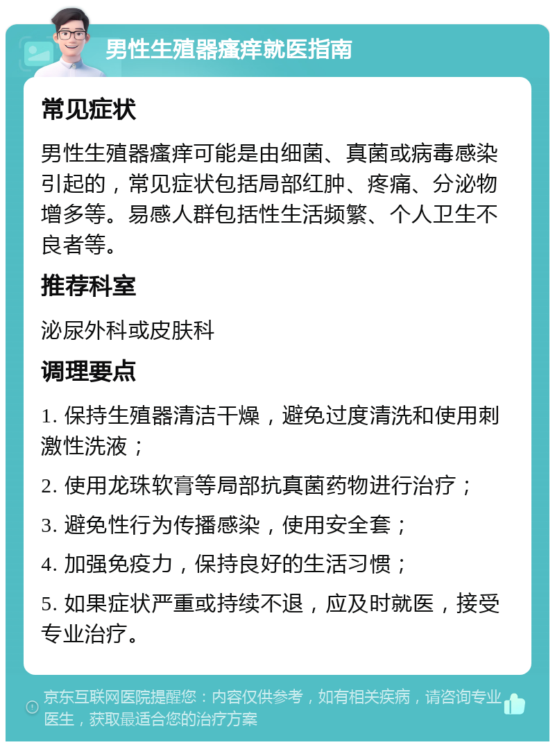 男性生殖器瘙痒就医指南 常见症状 男性生殖器瘙痒可能是由细菌、真菌或病毒感染引起的，常见症状包括局部红肿、疼痛、分泌物增多等。易感人群包括性生活频繁、个人卫生不良者等。 推荐科室 泌尿外科或皮肤科 调理要点 1. 保持生殖器清洁干燥，避免过度清洗和使用刺激性洗液； 2. 使用龙珠软膏等局部抗真菌药物进行治疗； 3. 避免性行为传播感染，使用安全套； 4. 加强免疫力，保持良好的生活习惯； 5. 如果症状严重或持续不退，应及时就医，接受专业治疗。