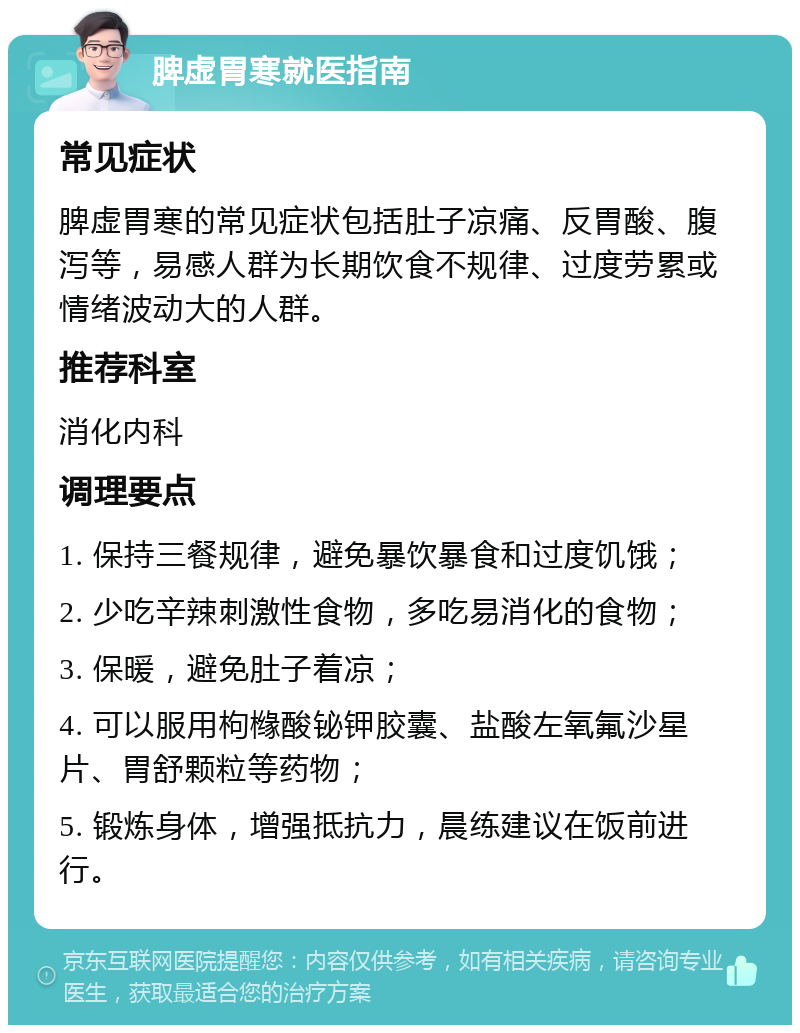 脾虚胃寒就医指南 常见症状 脾虚胃寒的常见症状包括肚子凉痛、反胃酸、腹泻等，易感人群为长期饮食不规律、过度劳累或情绪波动大的人群。 推荐科室 消化内科 调理要点 1. 保持三餐规律，避免暴饮暴食和过度饥饿； 2. 少吃辛辣刺激性食物，多吃易消化的食物； 3. 保暖，避免肚子着凉； 4. 可以服用枸橼酸铋钾胶囊、盐酸左氧氟沙星片、胃舒颗粒等药物； 5. 锻炼身体，增强抵抗力，晨练建议在饭前进行。