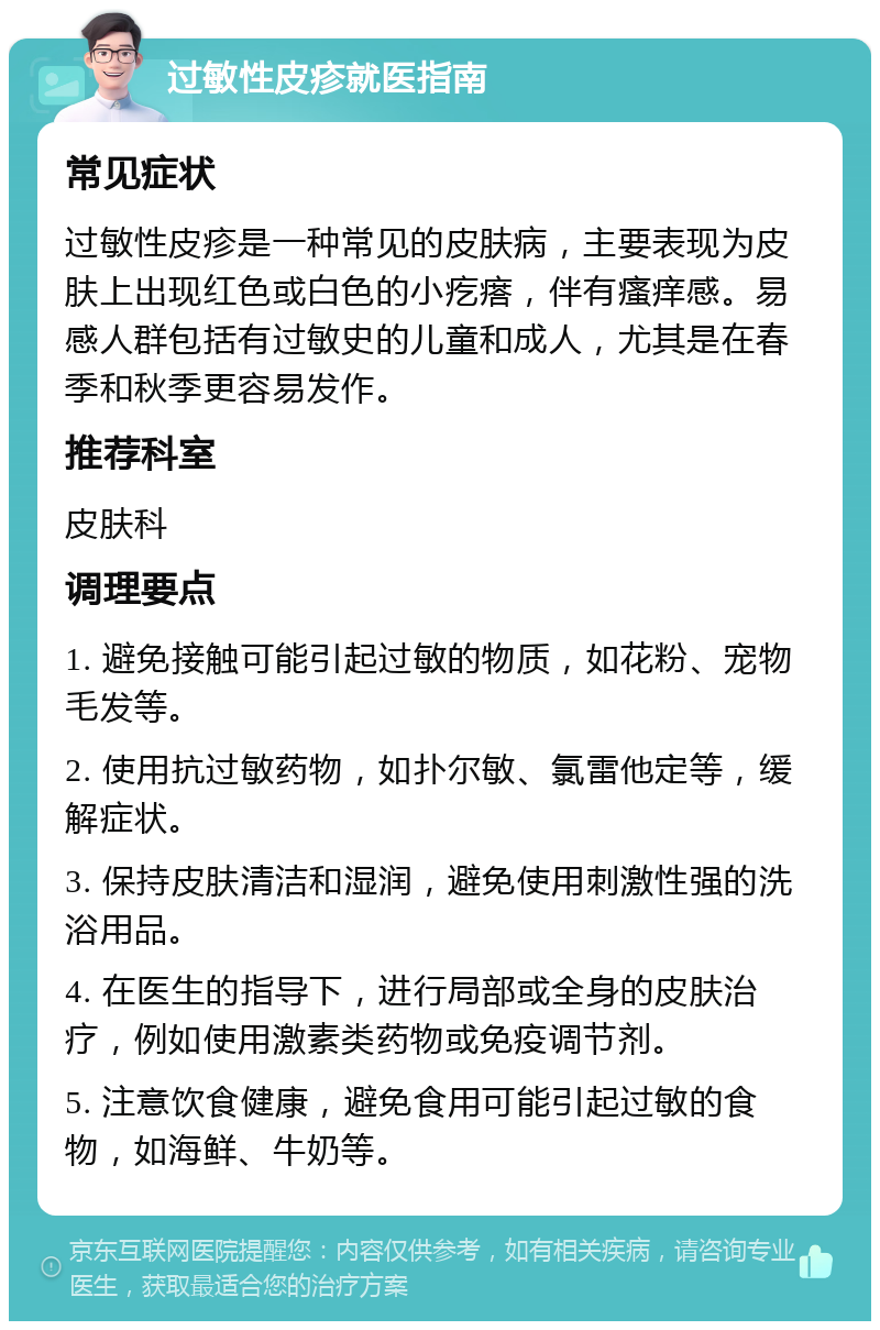 过敏性皮疹就医指南 常见症状 过敏性皮疹是一种常见的皮肤病，主要表现为皮肤上出现红色或白色的小疙瘩，伴有瘙痒感。易感人群包括有过敏史的儿童和成人，尤其是在春季和秋季更容易发作。 推荐科室 皮肤科 调理要点 1. 避免接触可能引起过敏的物质，如花粉、宠物毛发等。 2. 使用抗过敏药物，如扑尔敏、氯雷他定等，缓解症状。 3. 保持皮肤清洁和湿润，避免使用刺激性强的洗浴用品。 4. 在医生的指导下，进行局部或全身的皮肤治疗，例如使用激素类药物或免疫调节剂。 5. 注意饮食健康，避免食用可能引起过敏的食物，如海鲜、牛奶等。