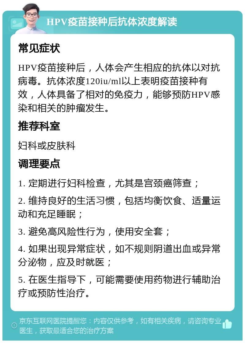 HPV疫苗接种后抗体浓度解读 常见症状 HPV疫苗接种后，人体会产生相应的抗体以对抗病毒。抗体浓度120iu/ml以上表明疫苗接种有效，人体具备了相对的免疫力，能够预防HPV感染和相关的肿瘤发生。 推荐科室 妇科或皮肤科 调理要点 1. 定期进行妇科检查，尤其是宫颈癌筛查； 2. 维持良好的生活习惯，包括均衡饮食、适量运动和充足睡眠； 3. 避免高风险性行为，使用安全套； 4. 如果出现异常症状，如不规则阴道出血或异常分泌物，应及时就医； 5. 在医生指导下，可能需要使用药物进行辅助治疗或预防性治疗。