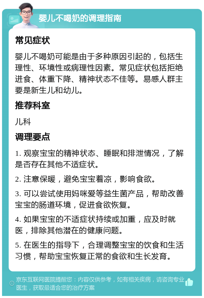 婴儿不喝奶的调理指南 常见症状 婴儿不喝奶可能是由于多种原因引起的，包括生理性、环境性或病理性因素。常见症状包括拒绝进食、体重下降、精神状态不佳等。易感人群主要是新生儿和幼儿。 推荐科室 儿科 调理要点 1. 观察宝宝的精神状态、睡眠和排泄情况，了解是否存在其他不适症状。 2. 注意保暖，避免宝宝着凉，影响食欲。 3. 可以尝试使用妈咪爱等益生菌产品，帮助改善宝宝的肠道环境，促进食欲恢复。 4. 如果宝宝的不适症状持续或加重，应及时就医，排除其他潜在的健康问题。 5. 在医生的指导下，合理调整宝宝的饮食和生活习惯，帮助宝宝恢复正常的食欲和生长发育。