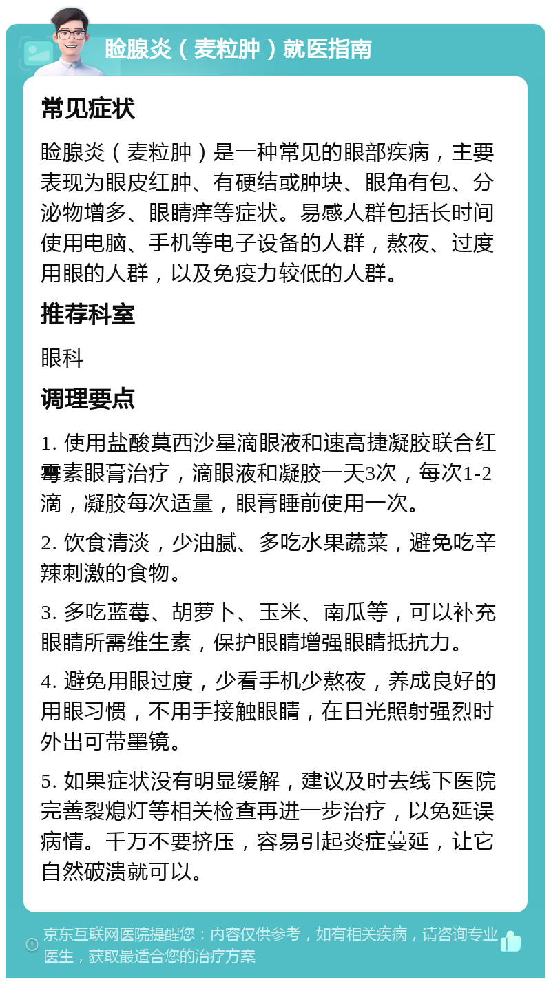 睑腺炎（麦粒肿）就医指南 常见症状 睑腺炎（麦粒肿）是一种常见的眼部疾病，主要表现为眼皮红肿、有硬结或肿块、眼角有包、分泌物增多、眼睛痒等症状。易感人群包括长时间使用电脑、手机等电子设备的人群，熬夜、过度用眼的人群，以及免疫力较低的人群。 推荐科室 眼科 调理要点 1. 使用盐酸莫西沙星滴眼液和速高捷凝胶联合红霉素眼膏治疗，滴眼液和凝胶一天3次，每次1-2滴，凝胶每次适量，眼膏睡前使用一次。 2. 饮食清淡，少油腻、多吃水果蔬菜，避免吃辛辣刺激的食物。 3. 多吃蓝莓、胡萝卜、玉米、南瓜等，可以补充眼睛所需维生素，保护眼睛增强眼睛抵抗力。 4. 避免用眼过度，少看手机少熬夜，养成良好的用眼习惯，不用手接触眼睛，在日光照射强烈时外出可带墨镜。 5. 如果症状没有明显缓解，建议及时去线下医院完善裂熄灯等相关检查再进一步治疗，以免延误病情。千万不要挤压，容易引起炎症蔓延，让它自然破溃就可以。