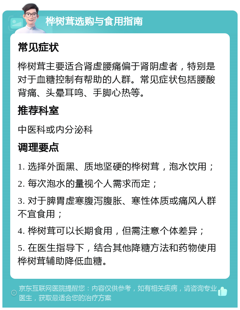 桦树茸选购与食用指南 常见症状 桦树茸主要适合肾虚腰痛偏于肾阴虚者，特别是对于血糖控制有帮助的人群。常见症状包括腰酸背痛、头晕耳鸣、手脚心热等。 推荐科室 中医科或内分泌科 调理要点 1. 选择外面黑、质地坚硬的桦树茸，泡水饮用； 2. 每次泡水的量视个人需求而定； 3. 对于脾胃虚寒腹泻腹胀、寒性体质或痛风人群不宜食用； 4. 桦树茸可以长期食用，但需注意个体差异； 5. 在医生指导下，结合其他降糖方法和药物使用桦树茸辅助降低血糖。