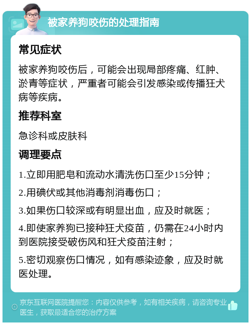 被家养狗咬伤的处理指南 常见症状 被家养狗咬伤后，可能会出现局部疼痛、红肿、淤青等症状，严重者可能会引发感染或传播狂犬病等疾病。 推荐科室 急诊科或皮肤科 调理要点 1.立即用肥皂和流动水清洗伤口至少15分钟； 2.用碘伏或其他消毒剂消毒伤口； 3.如果伤口较深或有明显出血，应及时就医； 4.即使家养狗已接种狂犬疫苗，仍需在24小时内到医院接受破伤风和狂犬疫苗注射； 5.密切观察伤口情况，如有感染迹象，应及时就医处理。