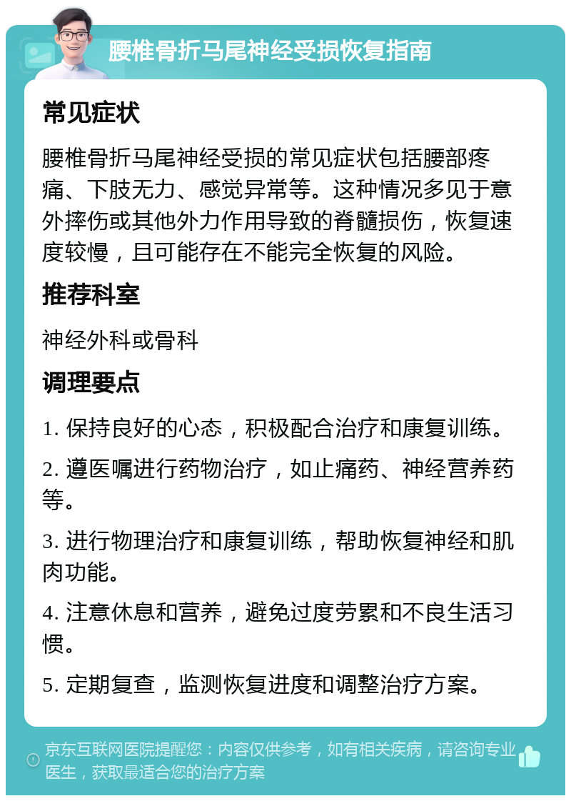 腰椎骨折马尾神经受损恢复指南 常见症状 腰椎骨折马尾神经受损的常见症状包括腰部疼痛、下肢无力、感觉异常等。这种情况多见于意外摔伤或其他外力作用导致的脊髓损伤，恢复速度较慢，且可能存在不能完全恢复的风险。 推荐科室 神经外科或骨科 调理要点 1. 保持良好的心态，积极配合治疗和康复训练。 2. 遵医嘱进行药物治疗，如止痛药、神经营养药等。 3. 进行物理治疗和康复训练，帮助恢复神经和肌肉功能。 4. 注意休息和营养，避免过度劳累和不良生活习惯。 5. 定期复查，监测恢复进度和调整治疗方案。