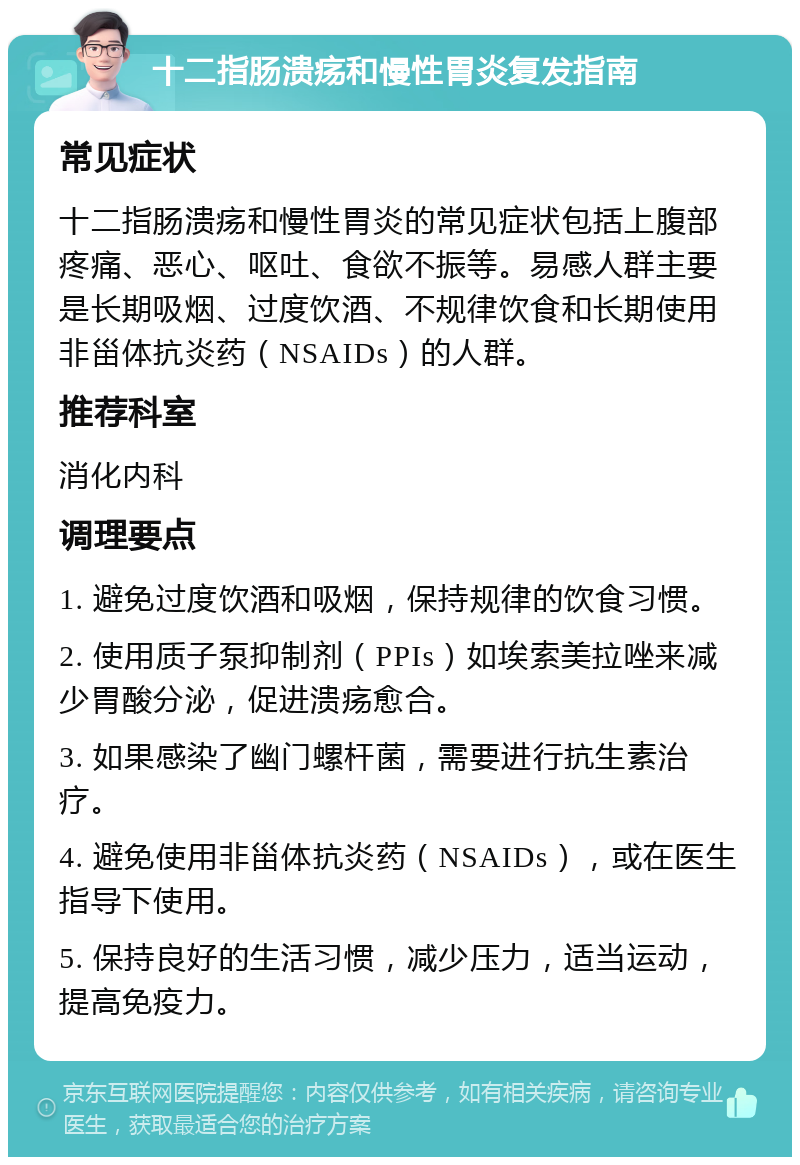 十二指肠溃疡和慢性胃炎复发指南 常见症状 十二指肠溃疡和慢性胃炎的常见症状包括上腹部疼痛、恶心、呕吐、食欲不振等。易感人群主要是长期吸烟、过度饮酒、不规律饮食和长期使用非甾体抗炎药（NSAIDs）的人群。 推荐科室 消化内科 调理要点 1. 避免过度饮酒和吸烟，保持规律的饮食习惯。 2. 使用质子泵抑制剂（PPIs）如埃索美拉唑来减少胃酸分泌，促进溃疡愈合。 3. 如果感染了幽门螺杆菌，需要进行抗生素治疗。 4. 避免使用非甾体抗炎药（NSAIDs），或在医生指导下使用。 5. 保持良好的生活习惯，减少压力，适当运动，提高免疫力。