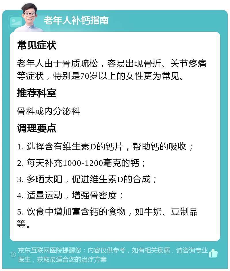 老年人补钙指南 常见症状 老年人由于骨质疏松，容易出现骨折、关节疼痛等症状，特别是70岁以上的女性更为常见。 推荐科室 骨科或内分泌科 调理要点 1. 选择含有维生素D的钙片，帮助钙的吸收； 2. 每天补充1000-1200毫克的钙； 3. 多晒太阳，促进维生素D的合成； 4. 适量运动，增强骨密度； 5. 饮食中增加富含钙的食物，如牛奶、豆制品等。