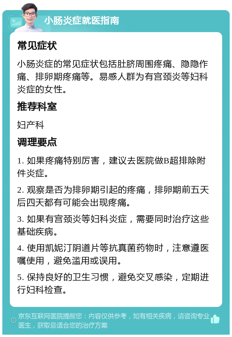 小肠炎症就医指南 常见症状 小肠炎症的常见症状包括肚脐周围疼痛、隐隐作痛、排卵期疼痛等。易感人群为有宫颈炎等妇科炎症的女性。 推荐科室 妇产科 调理要点 1. 如果疼痛特别厉害，建议去医院做B超排除附件炎症。 2. 观察是否为排卵期引起的疼痛，排卵期前五天后四天都有可能会出现疼痛。 3. 如果有宫颈炎等妇科炎症，需要同时治疗这些基础疾病。 4. 使用凯妮汀阴道片等抗真菌药物时，注意遵医嘱使用，避免滥用或误用。 5. 保持良好的卫生习惯，避免交叉感染，定期进行妇科检查。