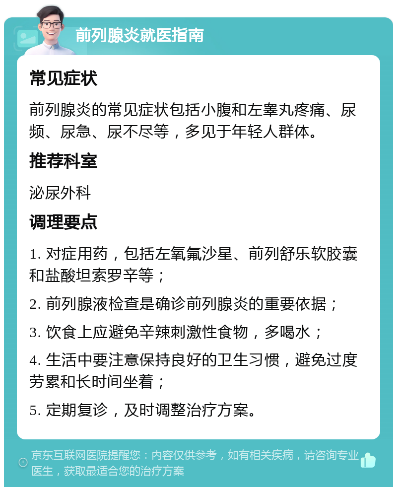 前列腺炎就医指南 常见症状 前列腺炎的常见症状包括小腹和左睾丸疼痛、尿频、尿急、尿不尽等，多见于年轻人群体。 推荐科室 泌尿外科 调理要点 1. 对症用药，包括左氧氟沙星、前列舒乐软胶囊和盐酸坦索罗辛等； 2. 前列腺液检查是确诊前列腺炎的重要依据； 3. 饮食上应避免辛辣刺激性食物，多喝水； 4. 生活中要注意保持良好的卫生习惯，避免过度劳累和长时间坐着； 5. 定期复诊，及时调整治疗方案。