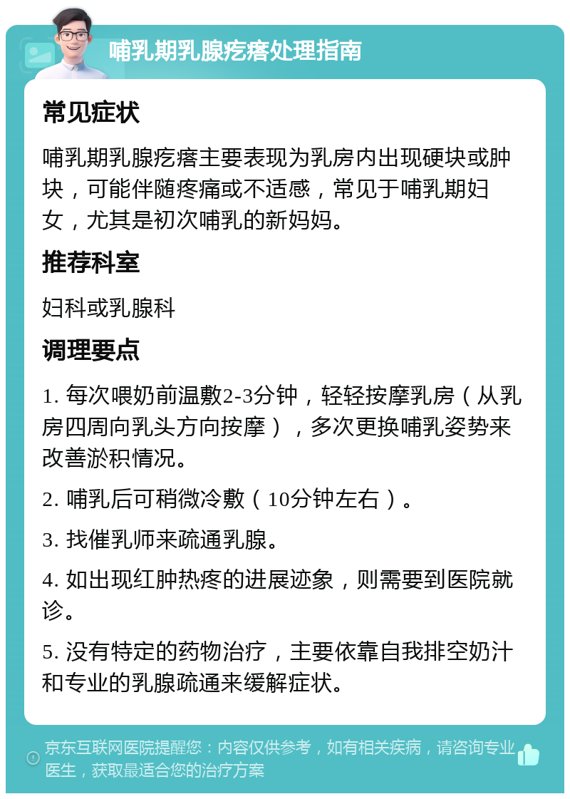 哺乳期乳腺疙瘩处理指南 常见症状 哺乳期乳腺疙瘩主要表现为乳房内出现硬块或肿块，可能伴随疼痛或不适感，常见于哺乳期妇女，尤其是初次哺乳的新妈妈。 推荐科室 妇科或乳腺科 调理要点 1. 每次喂奶前温敷2-3分钟，轻轻按摩乳房（从乳房四周向乳头方向按摩），多次更换哺乳姿势来改善淤积情况。 2. 哺乳后可稍微冷敷（10分钟左右）。 3. 找催乳师来疏通乳腺。 4. 如出现红肿热疼的进展迹象，则需要到医院就诊。 5. 没有特定的药物治疗，主要依靠自我排空奶汁和专业的乳腺疏通来缓解症状。