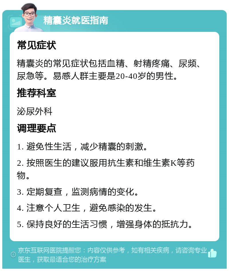 精囊炎就医指南 常见症状 精囊炎的常见症状包括血精、射精疼痛、尿频、尿急等。易感人群主要是20-40岁的男性。 推荐科室 泌尿外科 调理要点 1. 避免性生活，减少精囊的刺激。 2. 按照医生的建议服用抗生素和维生素K等药物。 3. 定期复查，监测病情的变化。 4. 注意个人卫生，避免感染的发生。 5. 保持良好的生活习惯，增强身体的抵抗力。