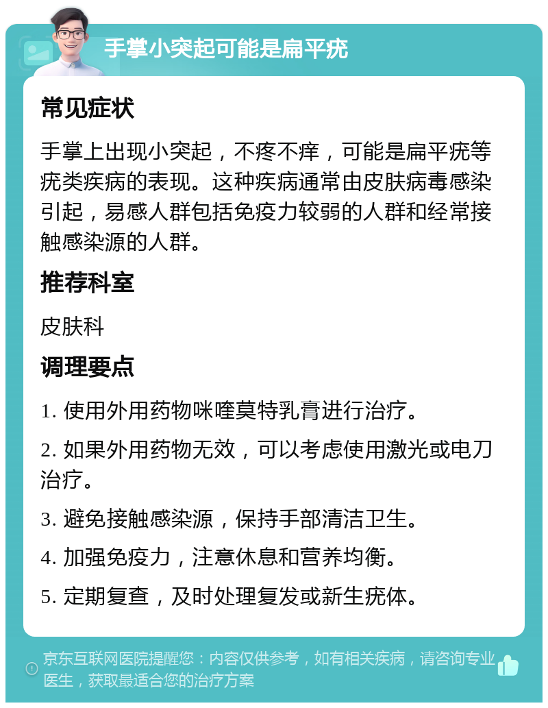 手掌小突起可能是扁平疣 常见症状 手掌上出现小突起，不疼不痒，可能是扁平疣等疣类疾病的表现。这种疾病通常由皮肤病毒感染引起，易感人群包括免疫力较弱的人群和经常接触感染源的人群。 推荐科室 皮肤科 调理要点 1. 使用外用药物咪喹莫特乳膏进行治疗。 2. 如果外用药物无效，可以考虑使用激光或电刀治疗。 3. 避免接触感染源，保持手部清洁卫生。 4. 加强免疫力，注意休息和营养均衡。 5. 定期复查，及时处理复发或新生疣体。