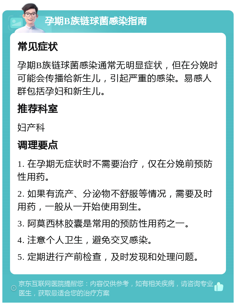 孕期B族链球菌感染指南 常见症状 孕期B族链球菌感染通常无明显症状，但在分娩时可能会传播给新生儿，引起严重的感染。易感人群包括孕妇和新生儿。 推荐科室 妇产科 调理要点 1. 在孕期无症状时不需要治疗，仅在分娩前预防性用药。 2. 如果有流产、分泌物不舒服等情况，需要及时用药，一般从一开始使用到生。 3. 阿莫西林胶囊是常用的预防性用药之一。 4. 注意个人卫生，避免交叉感染。 5. 定期进行产前检查，及时发现和处理问题。