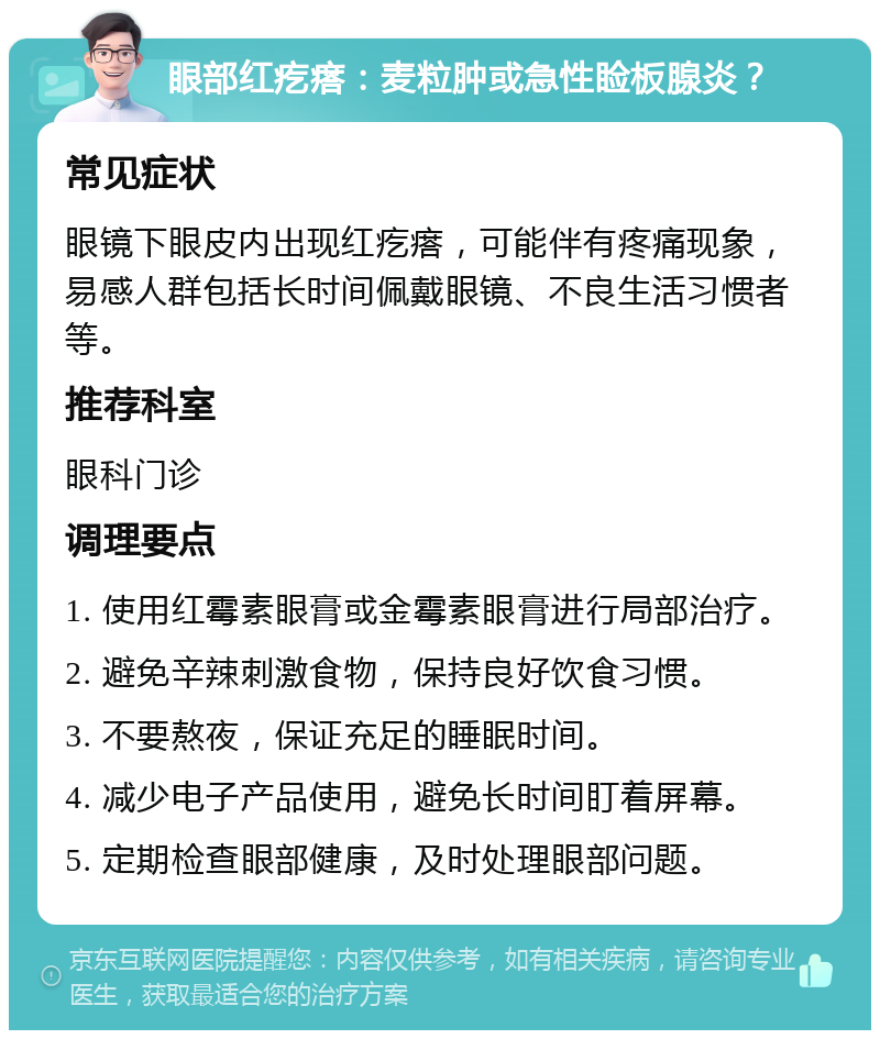 眼部红疙瘩：麦粒肿或急性睑板腺炎？ 常见症状 眼镜下眼皮内出现红疙瘩，可能伴有疼痛现象，易感人群包括长时间佩戴眼镜、不良生活习惯者等。 推荐科室 眼科门诊 调理要点 1. 使用红霉素眼膏或金霉素眼膏进行局部治疗。 2. 避免辛辣刺激食物，保持良好饮食习惯。 3. 不要熬夜，保证充足的睡眠时间。 4. 减少电子产品使用，避免长时间盯着屏幕。 5. 定期检查眼部健康，及时处理眼部问题。