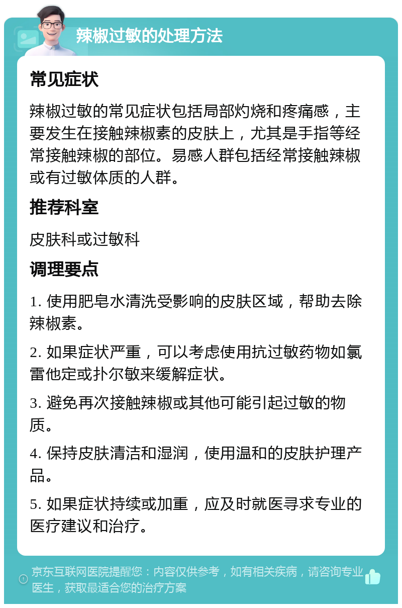 辣椒过敏的处理方法 常见症状 辣椒过敏的常见症状包括局部灼烧和疼痛感，主要发生在接触辣椒素的皮肤上，尤其是手指等经常接触辣椒的部位。易感人群包括经常接触辣椒或有过敏体质的人群。 推荐科室 皮肤科或过敏科 调理要点 1. 使用肥皂水清洗受影响的皮肤区域，帮助去除辣椒素。 2. 如果症状严重，可以考虑使用抗过敏药物如氯雷他定或扑尔敏来缓解症状。 3. 避免再次接触辣椒或其他可能引起过敏的物质。 4. 保持皮肤清洁和湿润，使用温和的皮肤护理产品。 5. 如果症状持续或加重，应及时就医寻求专业的医疗建议和治疗。