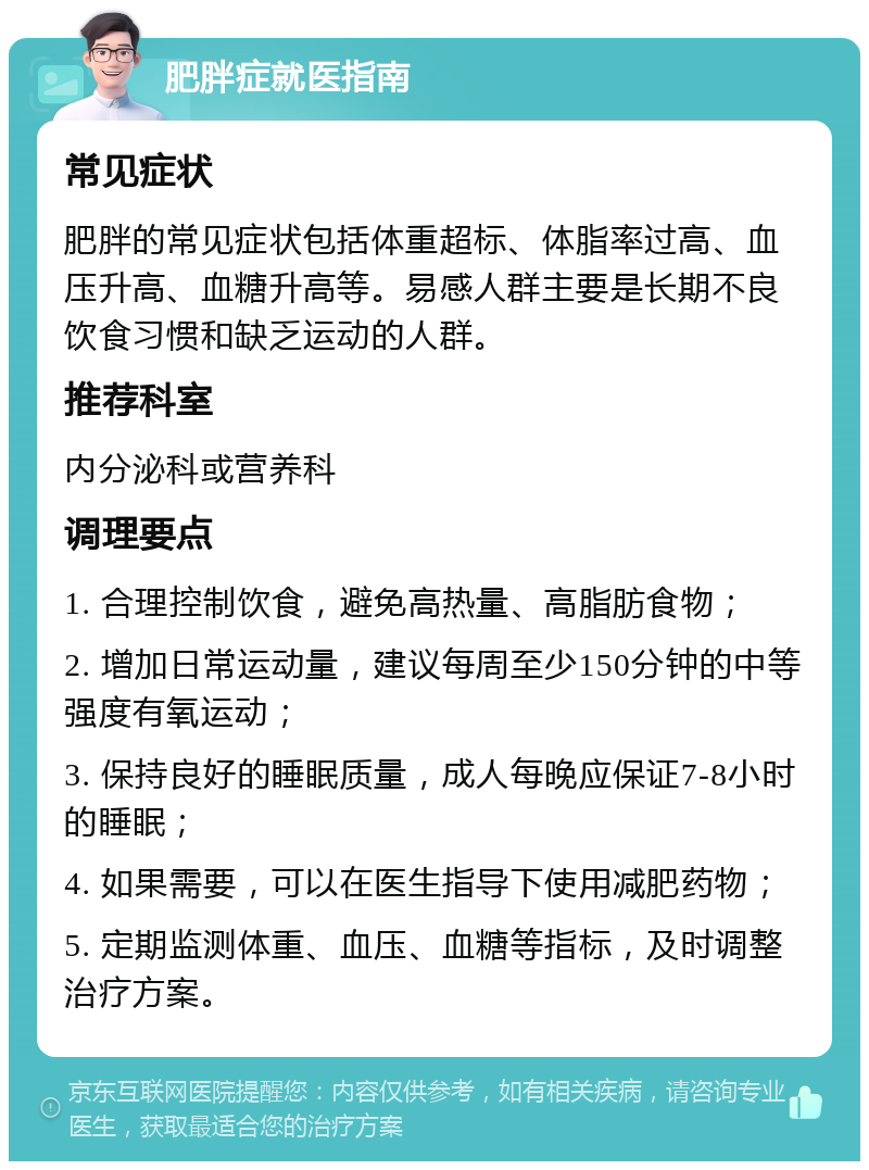 肥胖症就医指南 常见症状 肥胖的常见症状包括体重超标、体脂率过高、血压升高、血糖升高等。易感人群主要是长期不良饮食习惯和缺乏运动的人群。 推荐科室 内分泌科或营养科 调理要点 1. 合理控制饮食，避免高热量、高脂肪食物； 2. 增加日常运动量，建议每周至少150分钟的中等强度有氧运动； 3. 保持良好的睡眠质量，成人每晚应保证7-8小时的睡眠； 4. 如果需要，可以在医生指导下使用减肥药物； 5. 定期监测体重、血压、血糖等指标，及时调整治疗方案。