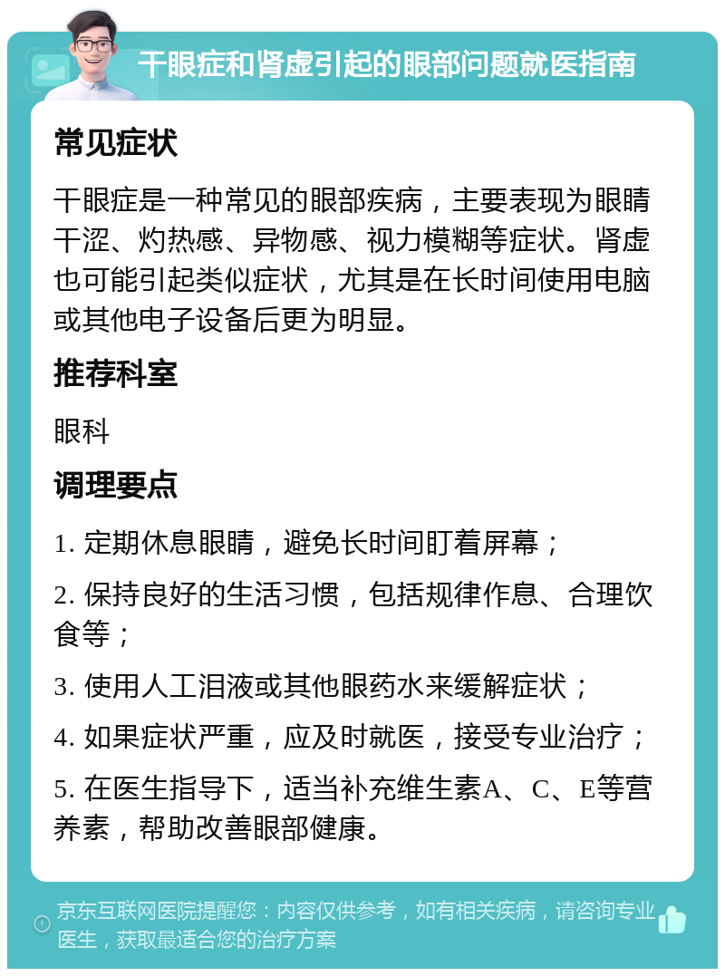 干眼症和肾虚引起的眼部问题就医指南 常见症状 干眼症是一种常见的眼部疾病，主要表现为眼睛干涩、灼热感、异物感、视力模糊等症状。肾虚也可能引起类似症状，尤其是在长时间使用电脑或其他电子设备后更为明显。 推荐科室 眼科 调理要点 1. 定期休息眼睛，避免长时间盯着屏幕； 2. 保持良好的生活习惯，包括规律作息、合理饮食等； 3. 使用人工泪液或其他眼药水来缓解症状； 4. 如果症状严重，应及时就医，接受专业治疗； 5. 在医生指导下，适当补充维生素A、C、E等营养素，帮助改善眼部健康。