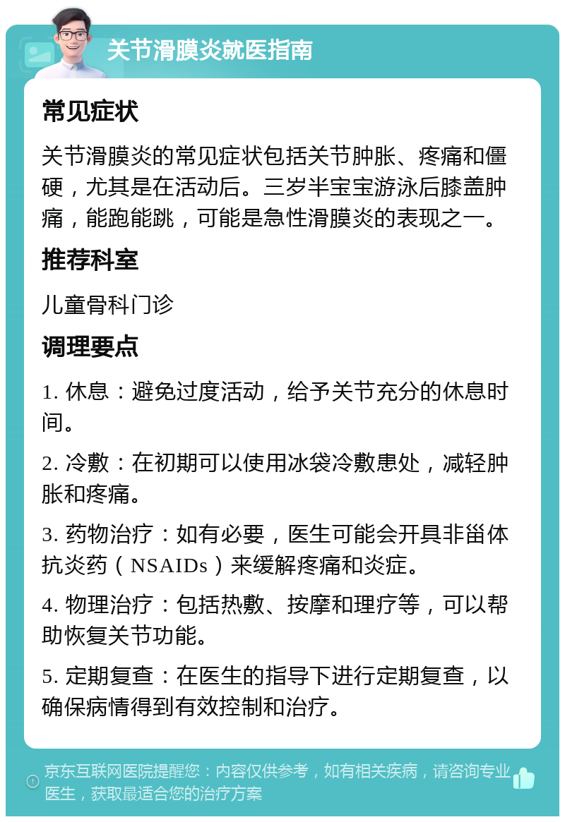 关节滑膜炎就医指南 常见症状 关节滑膜炎的常见症状包括关节肿胀、疼痛和僵硬，尤其是在活动后。三岁半宝宝游泳后膝盖肿痛，能跑能跳，可能是急性滑膜炎的表现之一。 推荐科室 儿童骨科门诊 调理要点 1. 休息：避免过度活动，给予关节充分的休息时间。 2. 冷敷：在初期可以使用冰袋冷敷患处，减轻肿胀和疼痛。 3. 药物治疗：如有必要，医生可能会开具非甾体抗炎药（NSAIDs）来缓解疼痛和炎症。 4. 物理治疗：包括热敷、按摩和理疗等，可以帮助恢复关节功能。 5. 定期复查：在医生的指导下进行定期复查，以确保病情得到有效控制和治疗。