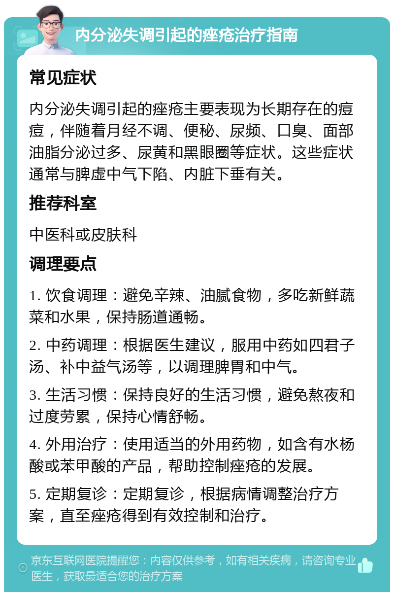 内分泌失调引起的痤疮治疗指南 常见症状 内分泌失调引起的痤疮主要表现为长期存在的痘痘，伴随着月经不调、便秘、尿频、口臭、面部油脂分泌过多、尿黄和黑眼圈等症状。这些症状通常与脾虚中气下陷、内脏下垂有关。 推荐科室 中医科或皮肤科 调理要点 1. 饮食调理：避免辛辣、油腻食物，多吃新鲜蔬菜和水果，保持肠道通畅。 2. 中药调理：根据医生建议，服用中药如四君子汤、补中益气汤等，以调理脾胃和中气。 3. 生活习惯：保持良好的生活习惯，避免熬夜和过度劳累，保持心情舒畅。 4. 外用治疗：使用适当的外用药物，如含有水杨酸或苯甲酸的产品，帮助控制痤疮的发展。 5. 定期复诊：定期复诊，根据病情调整治疗方案，直至痤疮得到有效控制和治疗。