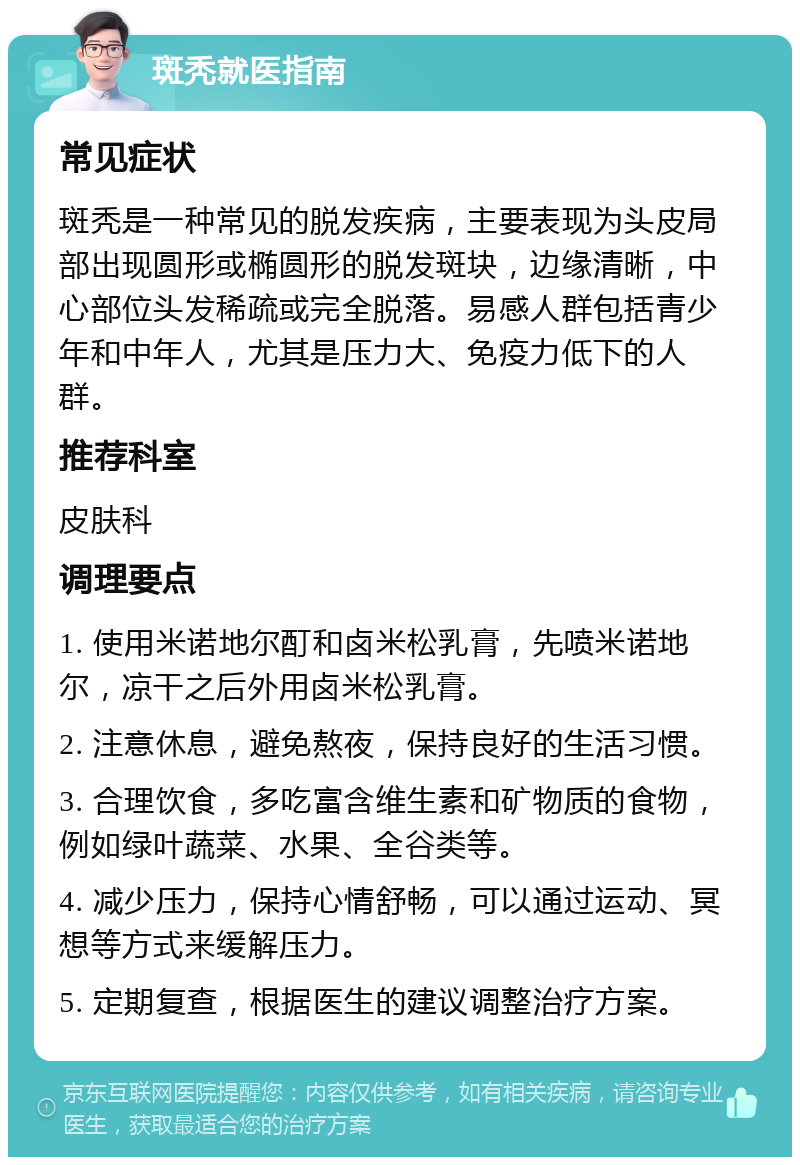 斑秃就医指南 常见症状 斑秃是一种常见的脱发疾病，主要表现为头皮局部出现圆形或椭圆形的脱发斑块，边缘清晰，中心部位头发稀疏或完全脱落。易感人群包括青少年和中年人，尤其是压力大、免疫力低下的人群。 推荐科室 皮肤科 调理要点 1. 使用米诺地尔酊和卤米松乳膏，先喷米诺地尔，凉干之后外用卤米松乳膏。 2. 注意休息，避免熬夜，保持良好的生活习惯。 3. 合理饮食，多吃富含维生素和矿物质的食物，例如绿叶蔬菜、水果、全谷类等。 4. 减少压力，保持心情舒畅，可以通过运动、冥想等方式来缓解压力。 5. 定期复查，根据医生的建议调整治疗方案。