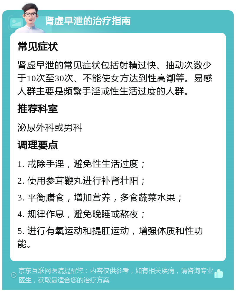 肾虚早泄的治疗指南 常见症状 肾虚早泄的常见症状包括射精过快、抽动次数少于10次至30次、不能使女方达到性高潮等。易感人群主要是频繁手淫或性生活过度的人群。 推荐科室 泌尿外科或男科 调理要点 1. 戒除手淫，避免性生活过度； 2. 使用参茸鞭丸进行补肾壮阳； 3. 平衡膳食，增加营养，多食蔬菜水果； 4. 规律作息，避免晚睡或熬夜； 5. 进行有氧运动和提肛运动，增强体质和性功能。