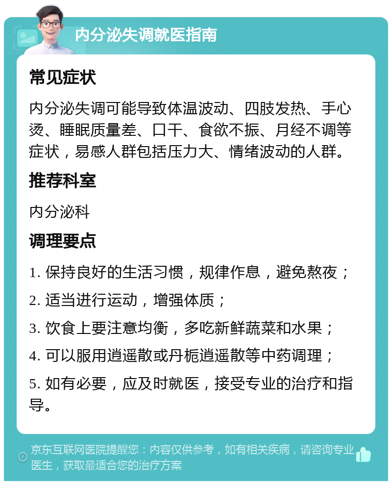 内分泌失调就医指南 常见症状 内分泌失调可能导致体温波动、四肢发热、手心烫、睡眠质量差、口干、食欲不振、月经不调等症状，易感人群包括压力大、情绪波动的人群。 推荐科室 内分泌科 调理要点 1. 保持良好的生活习惯，规律作息，避免熬夜； 2. 适当进行运动，增强体质； 3. 饮食上要注意均衡，多吃新鲜蔬菜和水果； 4. 可以服用逍遥散或丹栀逍遥散等中药调理； 5. 如有必要，应及时就医，接受专业的治疗和指导。