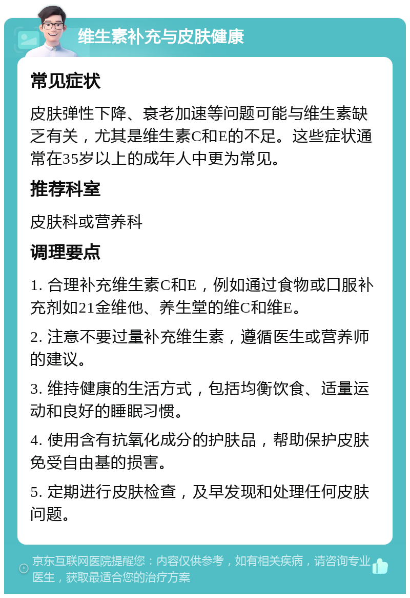 维生素补充与皮肤健康 常见症状 皮肤弹性下降、衰老加速等问题可能与维生素缺乏有关，尤其是维生素C和E的不足。这些症状通常在35岁以上的成年人中更为常见。 推荐科室 皮肤科或营养科 调理要点 1. 合理补充维生素C和E，例如通过食物或口服补充剂如21金维他、养生堂的维C和维E。 2. 注意不要过量补充维生素，遵循医生或营养师的建议。 3. 维持健康的生活方式，包括均衡饮食、适量运动和良好的睡眠习惯。 4. 使用含有抗氧化成分的护肤品，帮助保护皮肤免受自由基的损害。 5. 定期进行皮肤检查，及早发现和处理任何皮肤问题。