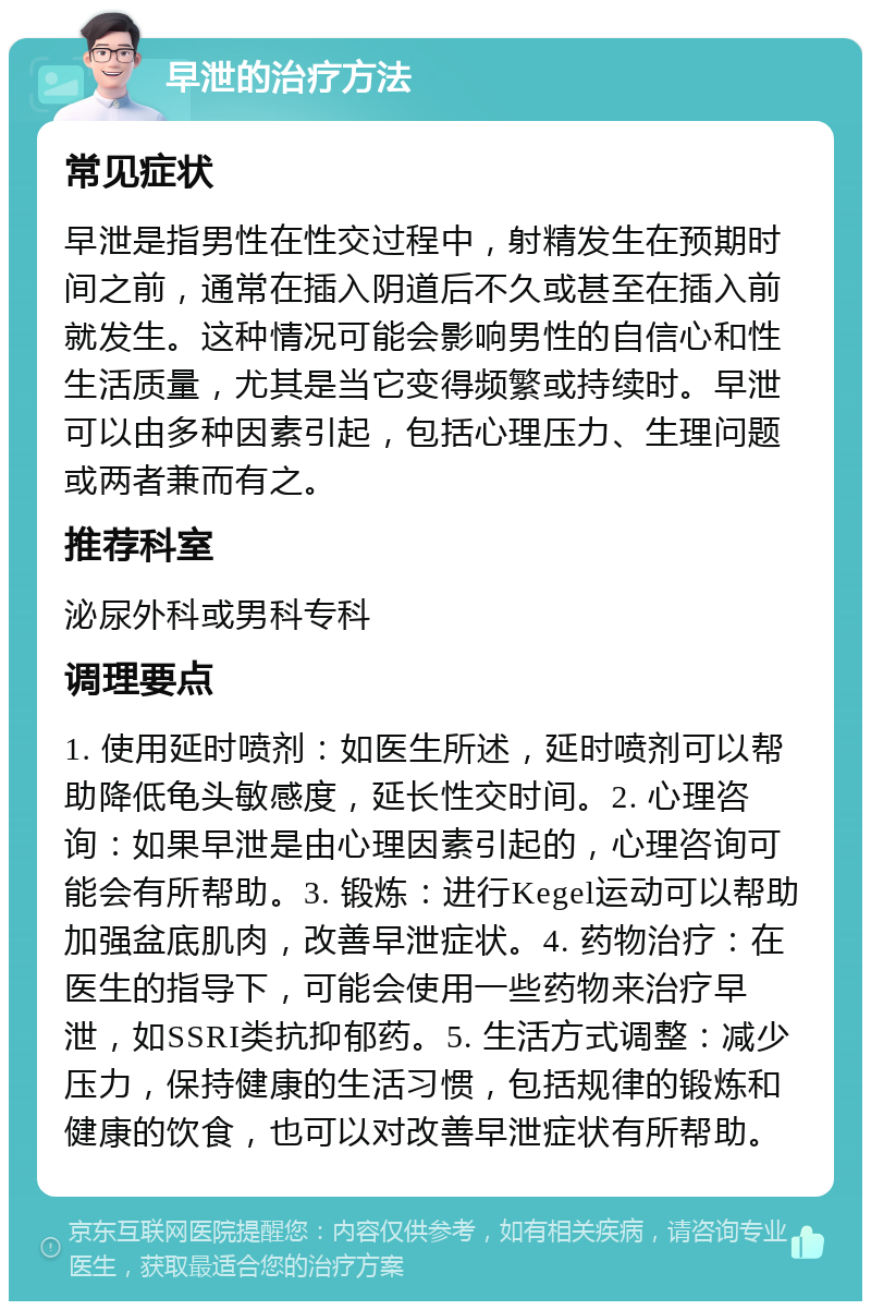 早泄的治疗方法 常见症状 早泄是指男性在性交过程中，射精发生在预期时间之前，通常在插入阴道后不久或甚至在插入前就发生。这种情况可能会影响男性的自信心和性生活质量，尤其是当它变得频繁或持续时。早泄可以由多种因素引起，包括心理压力、生理问题或两者兼而有之。 推荐科室 泌尿外科或男科专科 调理要点 1. 使用延时喷剂：如医生所述，延时喷剂可以帮助降低龟头敏感度，延长性交时间。2. 心理咨询：如果早泄是由心理因素引起的，心理咨询可能会有所帮助。3. 锻炼：进行Kegel运动可以帮助加强盆底肌肉，改善早泄症状。4. 药物治疗：在医生的指导下，可能会使用一些药物来治疗早泄，如SSRI类抗抑郁药。5. 生活方式调整：减少压力，保持健康的生活习惯，包括规律的锻炼和健康的饮食，也可以对改善早泄症状有所帮助。