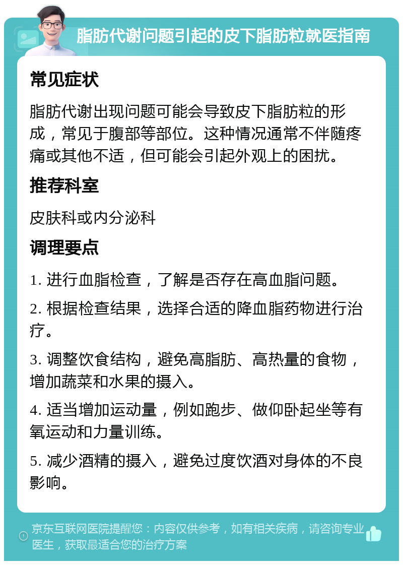 脂肪代谢问题引起的皮下脂肪粒就医指南 常见症状 脂肪代谢出现问题可能会导致皮下脂肪粒的形成，常见于腹部等部位。这种情况通常不伴随疼痛或其他不适，但可能会引起外观上的困扰。 推荐科室 皮肤科或内分泌科 调理要点 1. 进行血脂检查，了解是否存在高血脂问题。 2. 根据检查结果，选择合适的降血脂药物进行治疗。 3. 调整饮食结构，避免高脂肪、高热量的食物，增加蔬菜和水果的摄入。 4. 适当增加运动量，例如跑步、做仰卧起坐等有氧运动和力量训练。 5. 减少酒精的摄入，避免过度饮酒对身体的不良影响。