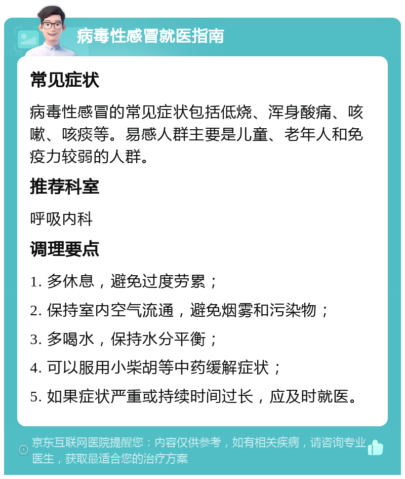 病毒性感冒就医指南 常见症状 病毒性感冒的常见症状包括低烧、浑身酸痛、咳嗽、咳痰等。易感人群主要是儿童、老年人和免疫力较弱的人群。 推荐科室 呼吸内科 调理要点 1. 多休息，避免过度劳累； 2. 保持室内空气流通，避免烟雾和污染物； 3. 多喝水，保持水分平衡； 4. 可以服用小柴胡等中药缓解症状； 5. 如果症状严重或持续时间过长，应及时就医。