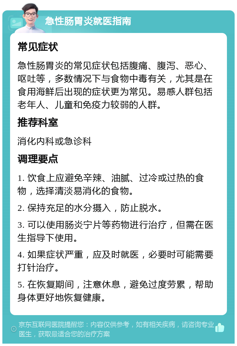 急性肠胃炎就医指南 常见症状 急性肠胃炎的常见症状包括腹痛、腹泻、恶心、呕吐等，多数情况下与食物中毒有关，尤其是在食用海鲜后出现的症状更为常见。易感人群包括老年人、儿童和免疫力较弱的人群。 推荐科室 消化内科或急诊科 调理要点 1. 饮食上应避免辛辣、油腻、过冷或过热的食物，选择清淡易消化的食物。 2. 保持充足的水分摄入，防止脱水。 3. 可以使用肠炎宁片等药物进行治疗，但需在医生指导下使用。 4. 如果症状严重，应及时就医，必要时可能需要打针治疗。 5. 在恢复期间，注意休息，避免过度劳累，帮助身体更好地恢复健康。