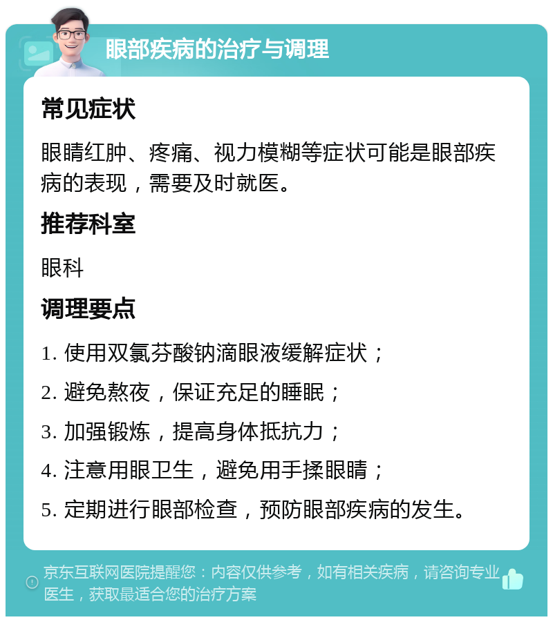 眼部疾病的治疗与调理 常见症状 眼睛红肿、疼痛、视力模糊等症状可能是眼部疾病的表现，需要及时就医。 推荐科室 眼科 调理要点 1. 使用双氯芬酸钠滴眼液缓解症状； 2. 避免熬夜，保证充足的睡眠； 3. 加强锻炼，提高身体抵抗力； 4. 注意用眼卫生，避免用手揉眼睛； 5. 定期进行眼部检查，预防眼部疾病的发生。